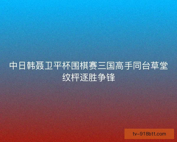 中日韩聂卫平杯围棋赛三国高手同台草堂纹枰逐胜争锋