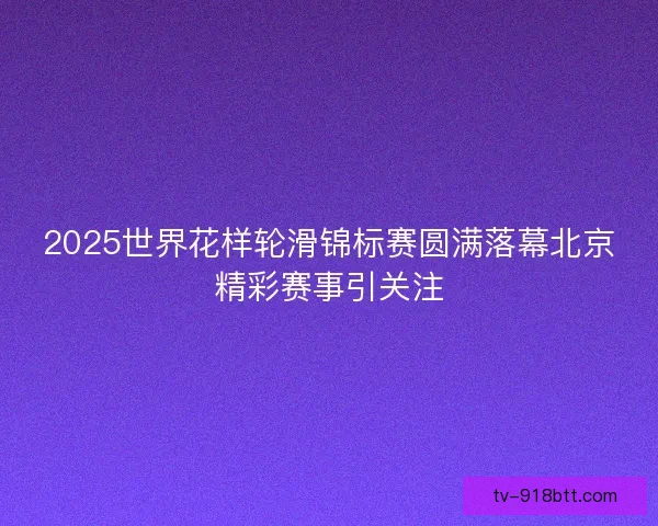 2025世界花样轮滑锦标赛圆满落幕北京精彩赛事引关注