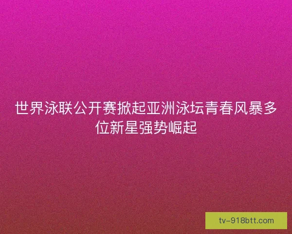 世界泳联公开赛掀起亚洲泳坛青春风暴多位新星强势崛起